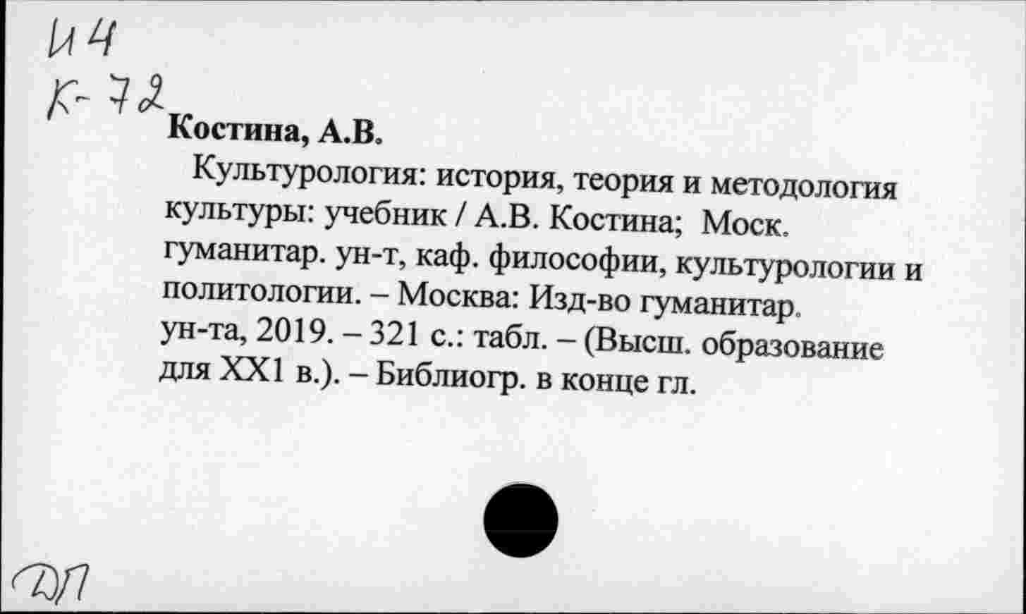 ﻿Костина, А.В.
Культурология: история, теория и методология культуры: учебник / А.В. Костина; Моск, гуманитар, ун-т, каф. философии, культурологии и политологии. - Москва: Изд-во гуманитар-ун-та, 2019. - 321 с.: табл. - (Высш, образование для XXI в.). - Библиогр. в конце гл.